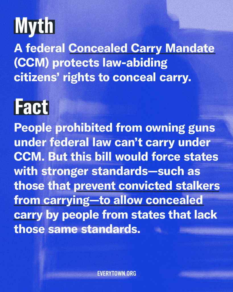 Myth: A federal Concealed Carry Mandate (CCM) protects law-abiding citizens' rights to conceal carry. Fact: People prohibited from owning guns under federal law can't carry under CCM. But this bill would force states with stronger standards—such as those that prevent convicted stalkers from carrying—to allow concealed carry by people from states that lack those same standards.