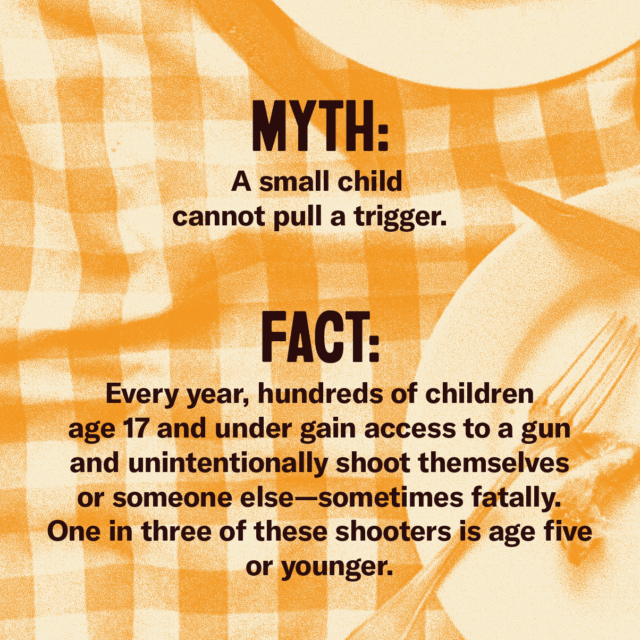 This holiday season, fork over the facts. Myth: A small child cannot pull a trigger. Fact: Every year, hundreds of children age 17 and under gain access to a gun and unintentionally shoot themselves or someone else—sometimes fatally. One in three of these shooters is age five or younger. Source: Everytown.org/Facts