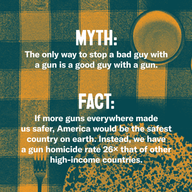 This holiday season, fork over the facts. Myth: The only way to stop a bad guy with a gun is a good guy with a gun. Fact: If more guns everywhere made us safer, America would be the safest country on earth. Instead, we have a gun homicide rate 26 times that of other high-income countries. Source: Everytown.org/Facts
